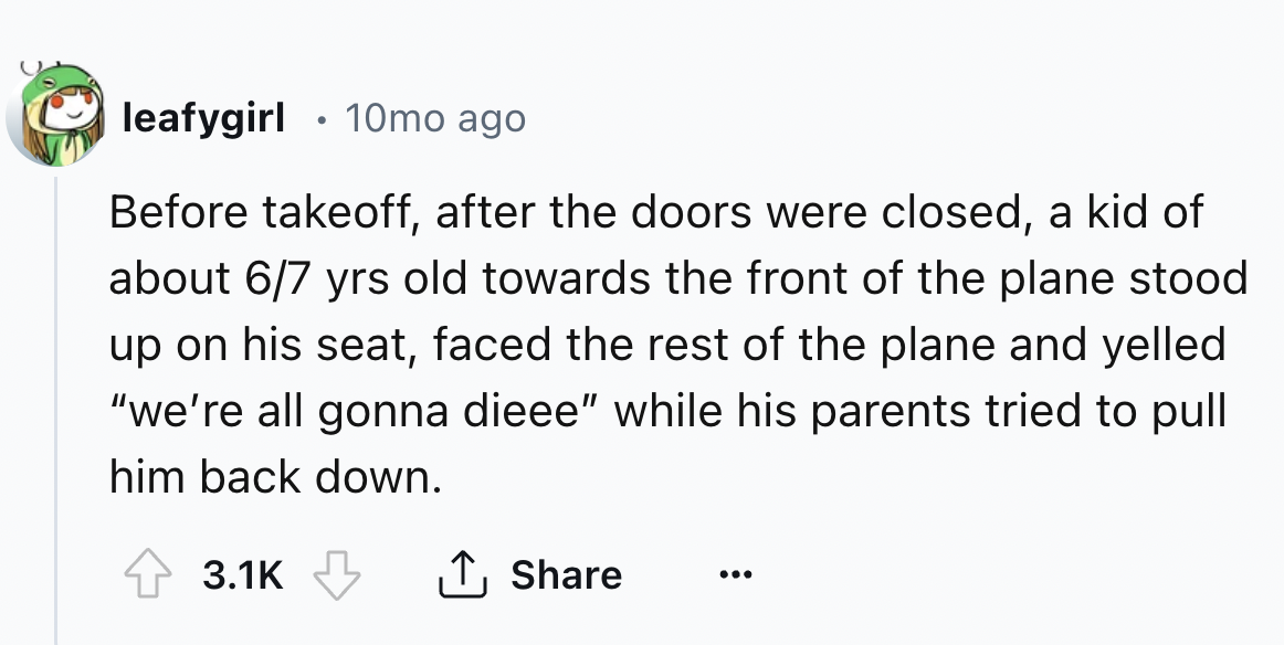 number - leafygirl 10mo ago Before takeoff, after the doors were closed, a kid of about 67 yrs old towards the front of the plane stood up on his seat, faced the rest of the plane and yelled "we're all gonna dieee" while his parents tried to pull him back